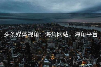 头条媒体视角：海角网站，海角平台