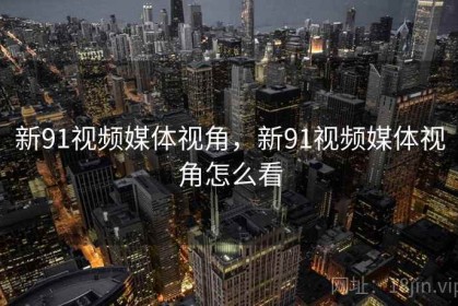 新91视频媒体视角，新91视频媒体视角怎么看