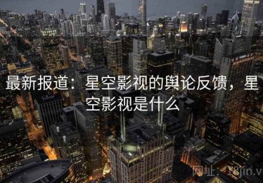 最新报道：星空影视的舆论反馈，星空影视是什么
