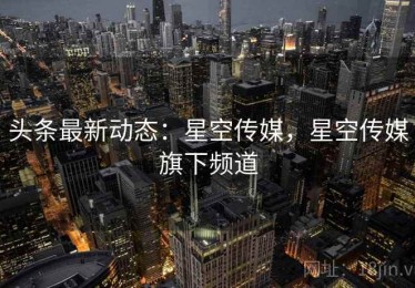 头条最新动态：星空传媒，星空传媒旗下频道