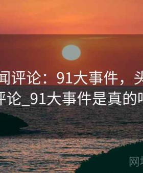 头条新闻评论：91大事件，头条新闻评论_91大事件是真的吗