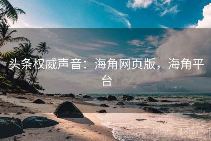 头条权威声音：海角网页版，海角平台