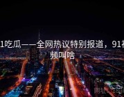 91吃瓜——全网热议特别报道，91视频叫啥
