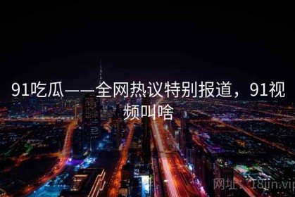 91吃瓜——全网热议特别报道，91视频叫啥