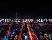 头条最新动态：91吃瓜，91视频叫啥