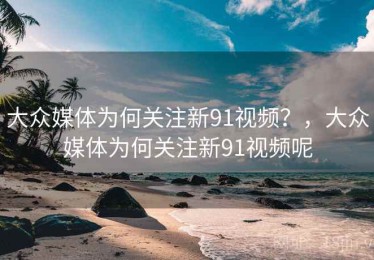 大众媒体为何关注新91视频？，大众媒体为何关注新91视频呢