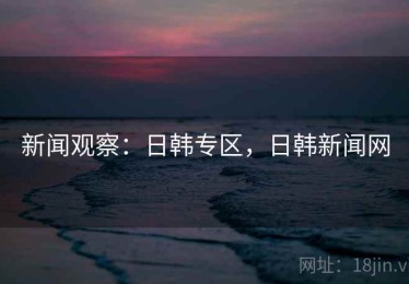 新闻观察：日韩专区，日韩新闻网
