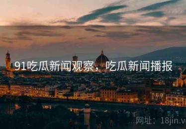 91吃瓜新闻观察，吃瓜新闻播报