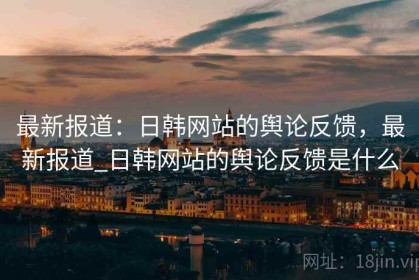 最新报道：日韩网站的舆论反馈，最新报道_日韩网站的舆论反馈是什么
