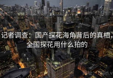 记者调查：国产探花海角背后的真相，全国探花用什么拍的