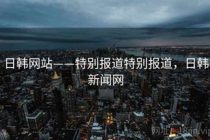 日韩网站——特别报道特别报道，日韩新闻网