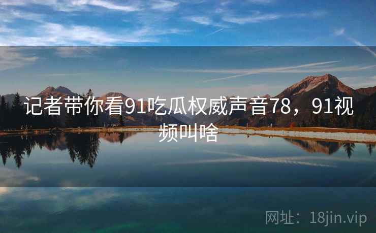 记者带你看91吃瓜权威声音78，91视频叫啥