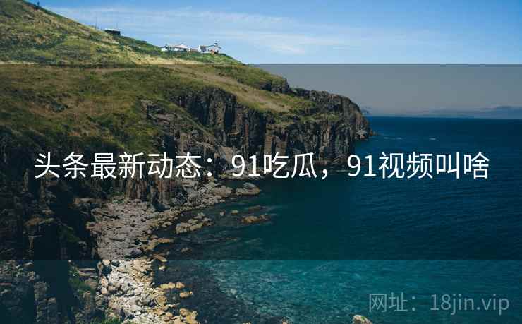 头条最新动态：91吃瓜，91视频叫啥
