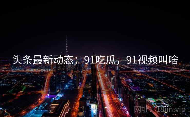 头条最新动态：91吃瓜，91视频叫啥