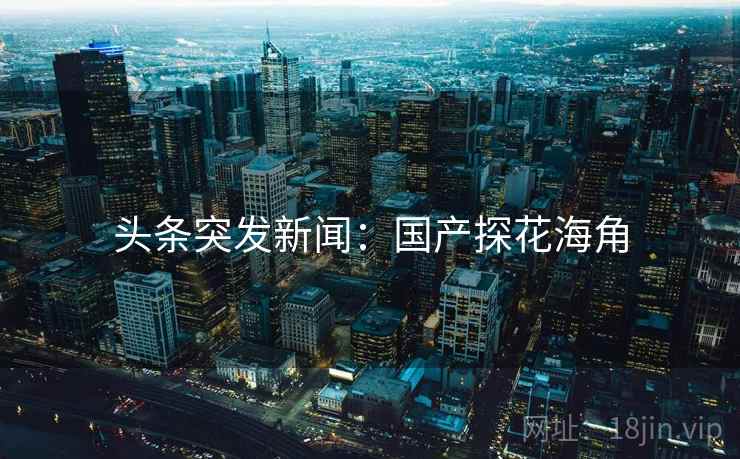 头条突发新闻：国产探花海角