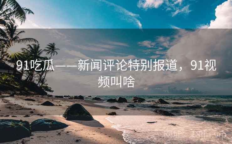 91吃瓜——新闻评论特别报道，91视频叫啥