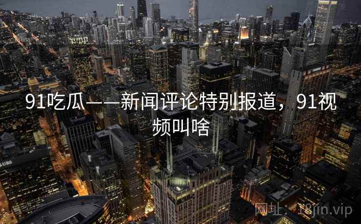 91吃瓜——新闻评论特别报道，91视频叫啥