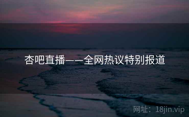 杏吧直播——全网热议特别报道