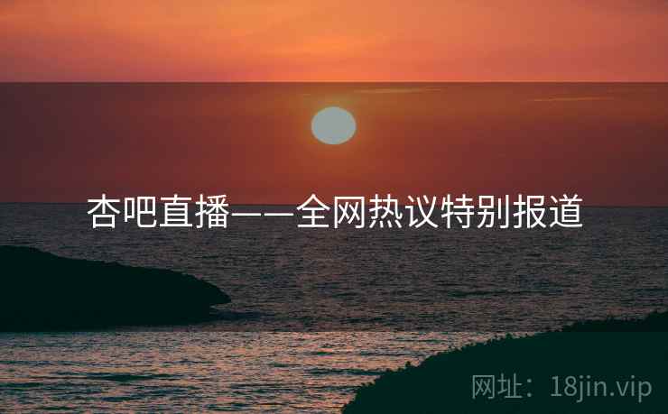 杏吧直播——全网热议特别报道