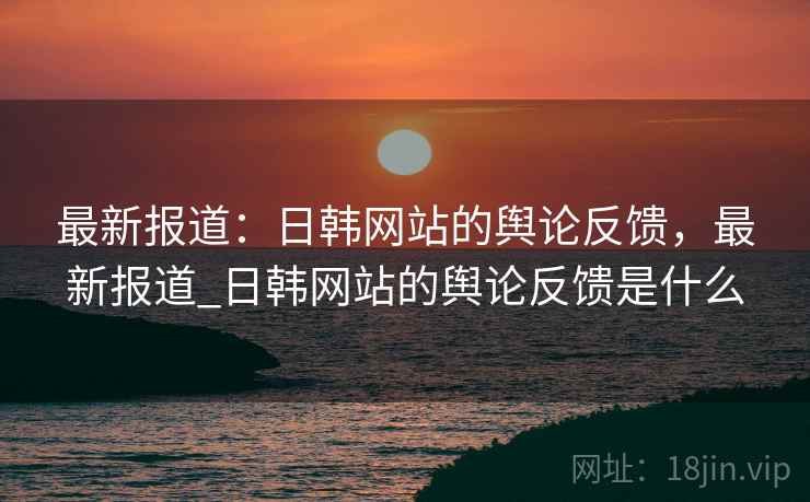 最新报道：日韩网站的舆论反馈，最新报道_日韩网站的舆论反馈是什么