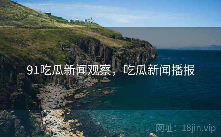 91吃瓜新闻观察，吃瓜新闻播报