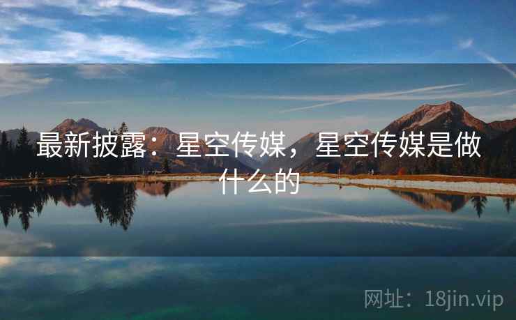最新披露：星空传媒，星空传媒是做什么的