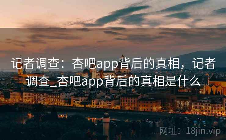 记者调查：杏吧app背后的真相，记者调查_杏吧app背后的真相是什么