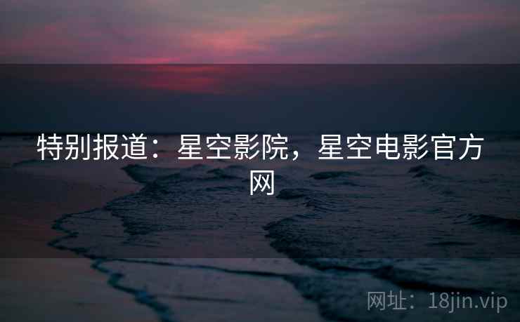 特别报道：星空影院，星空电影官方网