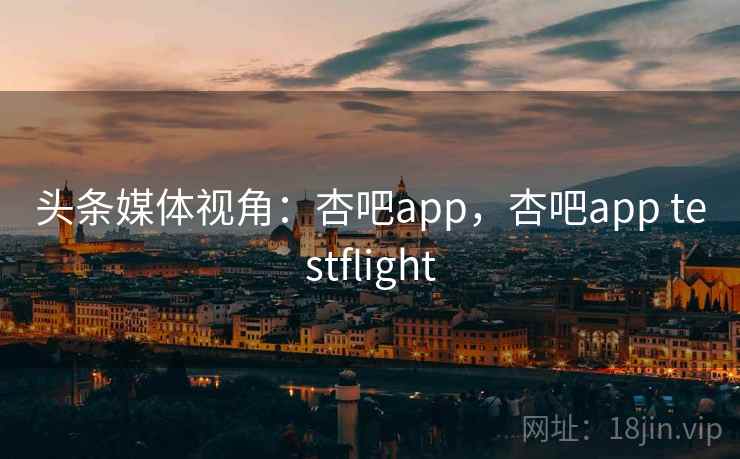 头条媒体视角：杏吧app，杏吧app testflight