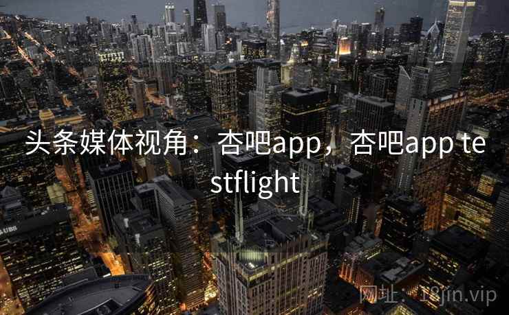 头条媒体视角：杏吧app，杏吧app testflight