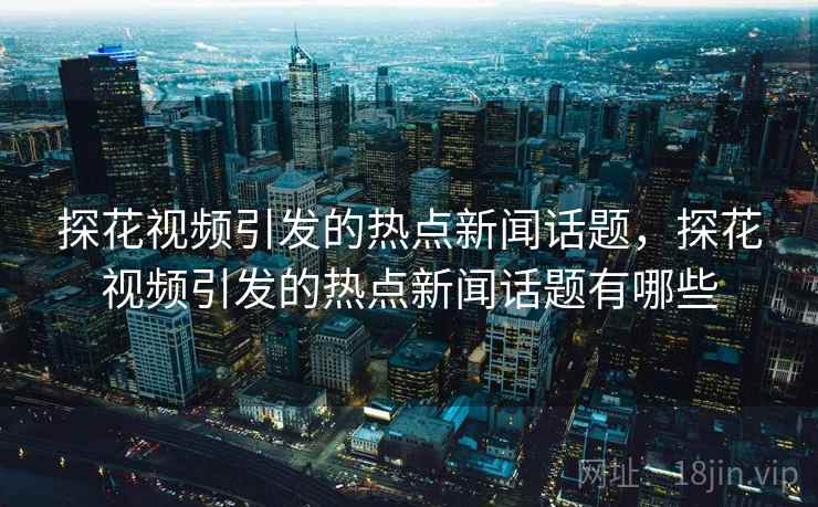 探花视频引发的热点新闻话题，探花视频引发的热点新闻话题有哪些