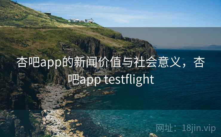 杏吧app的新闻价值与社会意义，杏吧app testflight