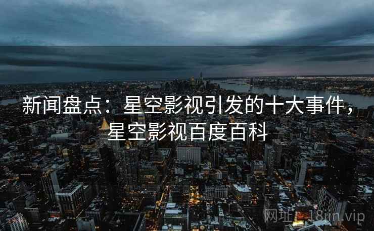 新闻盘点：星空影视引发的十大事件，星空影视百度百科