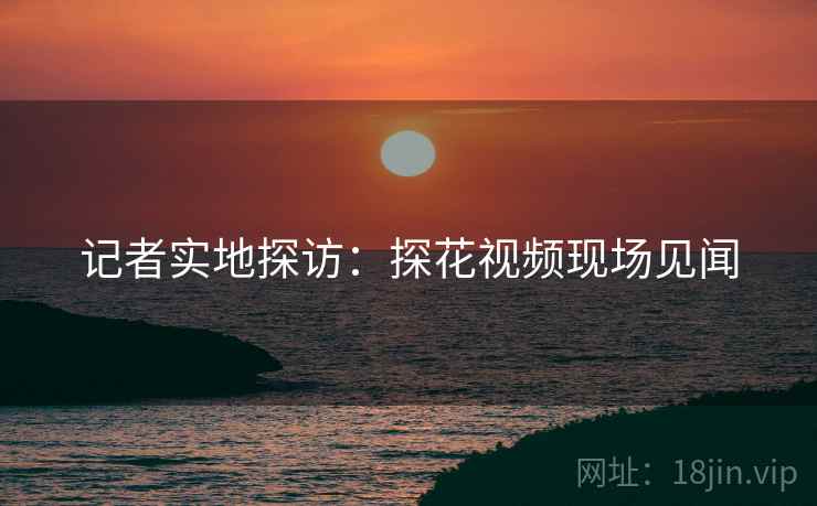 记者实地探访：探花视频现场见闻