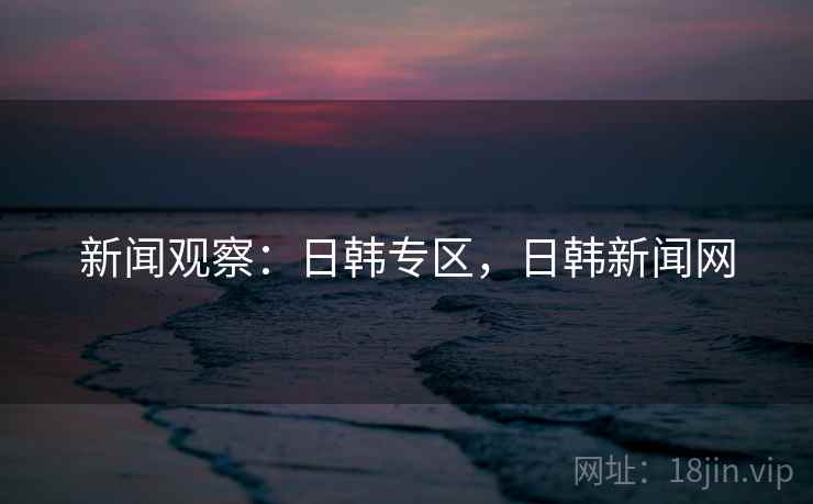 新闻观察：日韩专区，日韩新闻网