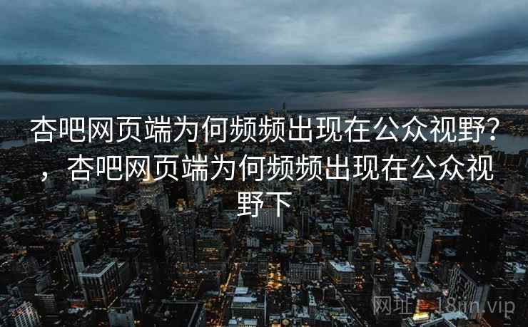 杏吧网页端为何频频出现在公众视野？，杏吧网页端为何频频出现在公众视野下