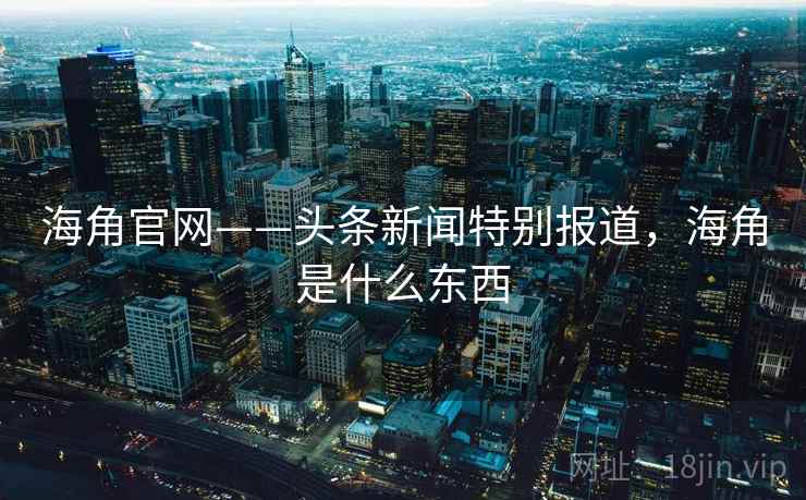 海角官网——头条新闻特别报道，海角是什么东西