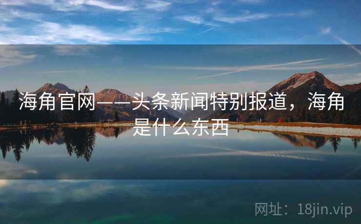 海角官网——头条新闻特别报道，海角是什么东西