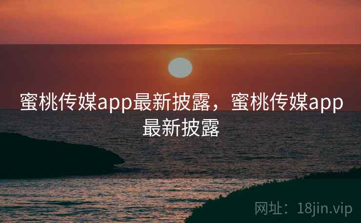 蜜桃传媒app最新披露，蜜桃传媒app最新披露