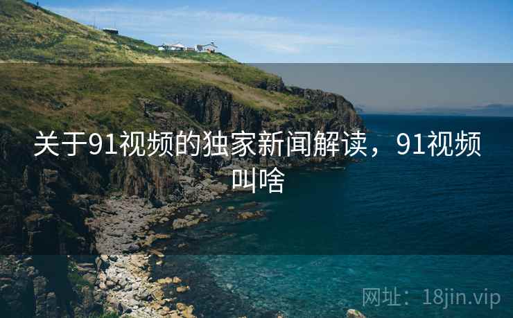 关于91视频的独家新闻解读，91视频叫啥