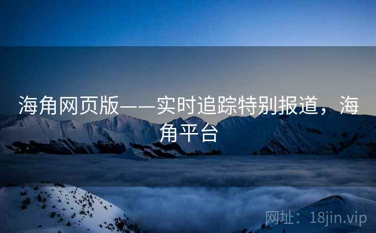 海角网页版——实时追踪特别报道，海角平台