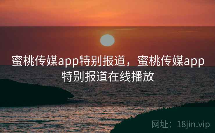 蜜桃传媒app特别报道，蜜桃传媒app特别报道在线播放
