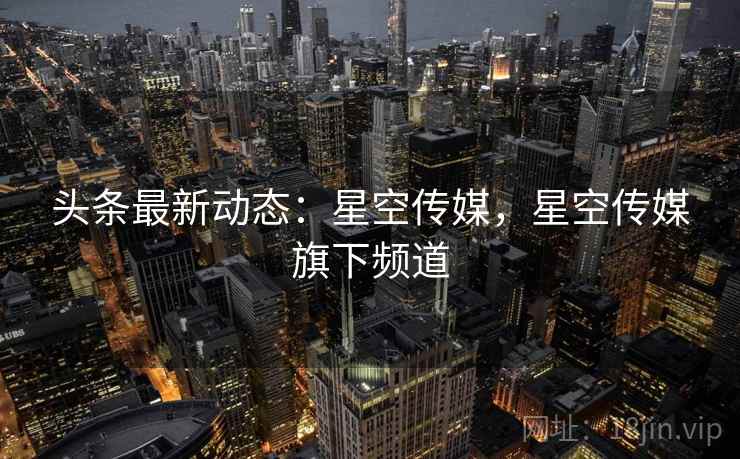 头条最新动态：星空传媒，星空传媒旗下频道