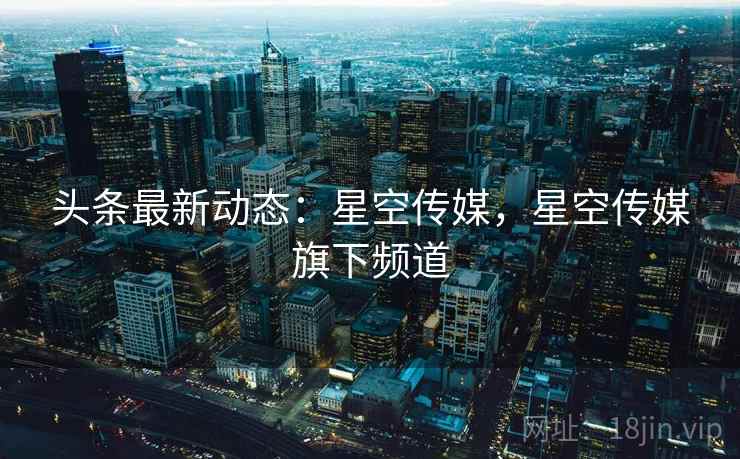 头条最新动态：星空传媒，星空传媒旗下频道