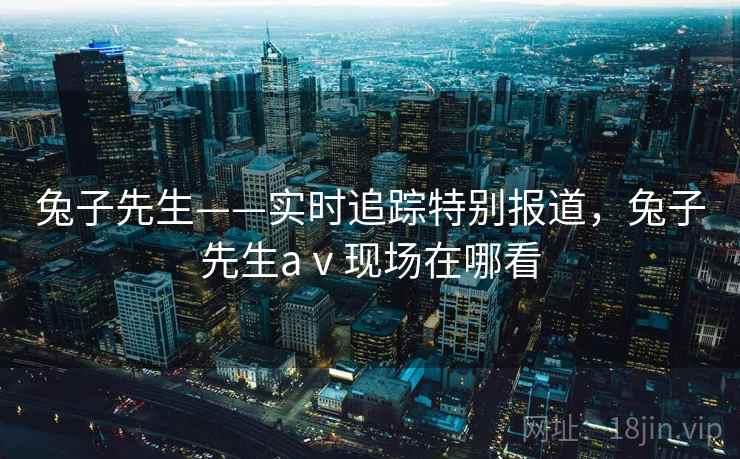 兔子先生——实时追踪特别报道，兔子先生aⅴ现场在哪看