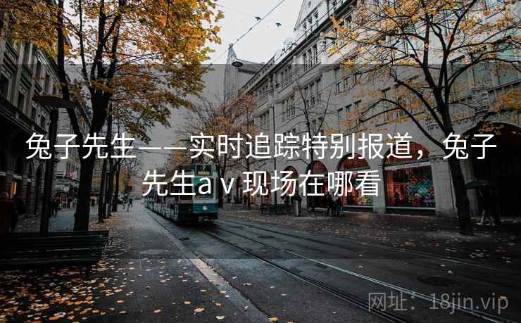 兔子先生——实时追踪特别报道，兔子先生aⅴ现场在哪看