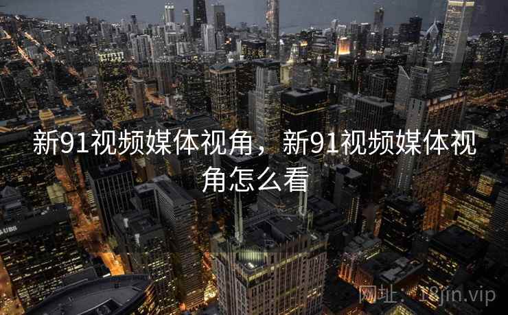 新91视频媒体视角，新91视频媒体视角怎么看