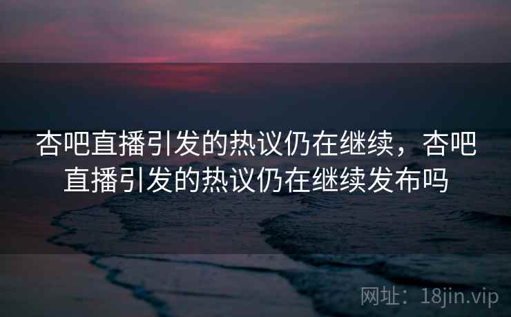 杏吧直播引发的热议仍在继续，杏吧直播引发的热议仍在继续发布吗