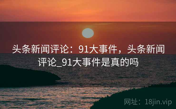 头条新闻评论:91大事件,头条新闻评论_91大事件是真的吗 头条新闻评论:91大事件,头条新闻评论_91大事件是真的吗